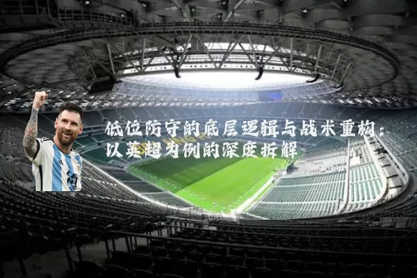 低位防守的底层逻辑与战术重构：以英超为例的深度拆解
